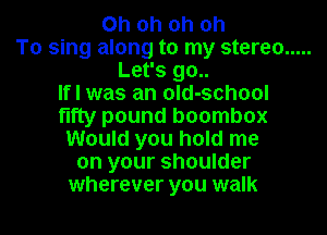 Oh oh oh oh
To sing along to my stereo .....
Let's go..

If I was an old-school
fifty pound boombox
Would you hold me
on your shoulder

wherever you walk I