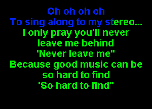 Oh oh oh oh
To sing along to my stereo...
I only pray you'll never
leave me behind
'Never leave me
Because good music can be
so hard to find
'80 hard to find