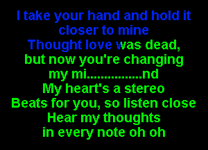 I take your hand and hold it
closer to mine
Thought love was dead,
but now you're changing
my mi ................ nd
My heart's a stereo
Beats for you, so listen close
Hear my thoughts
in every note oh oh