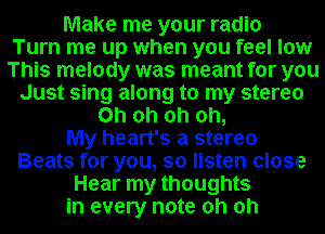 Make me your radio
Turn me up when you feel low
This melody was meant for you
Just sing along to my stereo
Oh oh oh oh,

My heart's a stereo
Beats for you, so listen close
Hear my thoughts
in every note oh oh