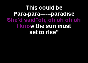 This could be
Para-para ------ paradise
She'd saidoh, oh oh oh oh
I know the sun must

set to rise