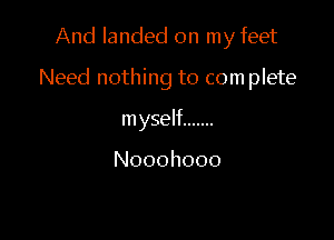 And landed on my feet

Need nothing to com plete

myself .......

Nooohooo