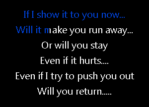 IfI show it to you now...
Will it make you run away...
Or will you stay
Even if it hurts...

Even ifl try to push you out

Will you return .....