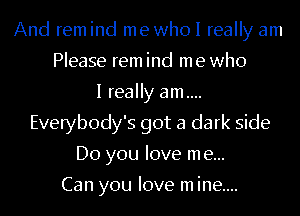 And remind mewhol really am
Please rem ind me who
I really am....
Everybody's got a dark side
Do you love me...

Can you love m ine....