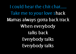 lcould hearthe chit chat ......
Take me to your love shack
Mamas always gotta backtrack
When everybody
talks back
Everybody talks
Everybody talks