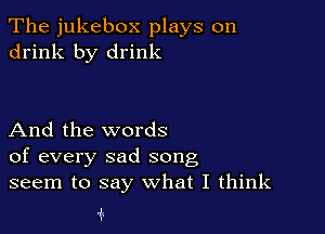 The jukebox plays on
drink by drink

And the words
of every sad song
seem to say what I think

1