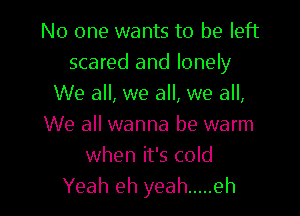 No one wants to be left
scared and lonely
We all, we all, we all,

We all wanna be warm
when it's cold
Yeah eh yeah ..... eh