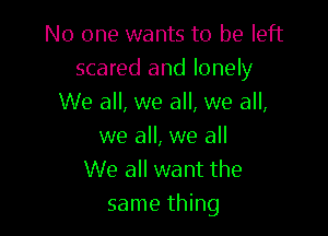 No one wants to be left
scared and lonely
We all, we all, we all,

we all, we all
We all want the
same thing