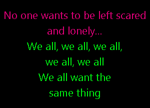 No one wants to be left scared
and lonely...
We all, we all, we all,

we all, we all
We all want the
same thing