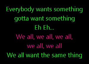 Everybody wants something
gotta want something
Eh Eh...

We all, we all, we all,
we all, we all
We all want the same thing