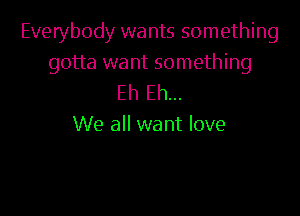 Everybody wants something
gotta want something
Eh Eh...

We all want love