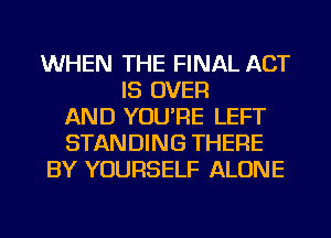 WHEN THE FINAL ACT
IS OVER
AND YOU'RE LEFT
STANDING THERE
BY YOURSELF ALONE