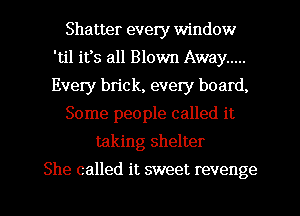 Shatter every window
'til its all Blown Away .....
Every bn'ck, every board,

Some people called it

taking shelter
She called it sweet revenge