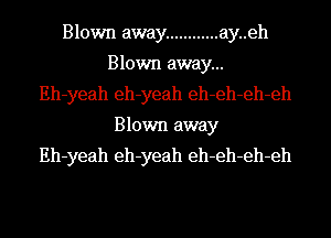 Blown away ............ ay..eh
Blown away...
Eh-yeah eh-yeah eh-eh-eh-eh
Blown away
Eh-yeah eh-yeah eh-eh-eh-eh