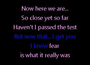 Now here we are...

So close yet so far
Haven'tl passed the test
But now that... I get you

I know fear
is what it really was