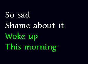 So sad
Shame about it

Woke up
This morning