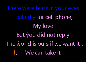 There were tears in your eyes
I called your cell phone,
My love 1
But jbu did not reply
Thefifvorld is ours if we want it ..
h We can take it