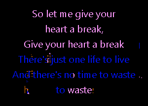 So let me give your
heart a break,
Give your heart a break 1
Thae's'rijust one life to live
Andihere's no time to waste ..

h to waste! l