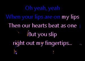 Oh yeah, yeah
When your lips are on my lips
Then our hearts beat as one 1
I iBut you slip
right out my fingertips...
h r
