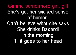 Gimme some more girl, girl
She!s got her wicked sense
of humor,

Can t believe what she says
She drinks Bacardi
in the morning
tiI it goes to her head