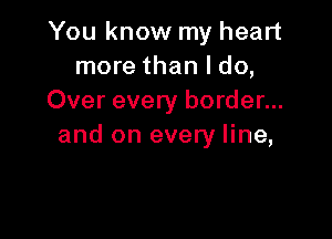 You know my heart
more than I do,
Over every border...

and on every line,