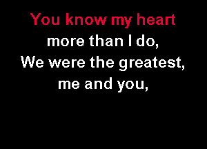 You know my heart
more than I do,
We were the greatest,

me and you,