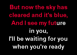 But now the sky has
cleared and it's blue,
And I see my future

in you,
I'll be waiting for you
when you're ready