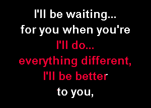 I'll be waiting...

for you when you're
I'll do...

everything different,
I'll be better
to you,