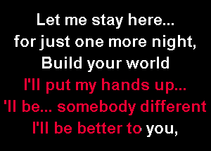 Let me stay here...
forjust one more night,
Build your world
I'll put my hands up...

'll be... somebody different
I'll be better to you,