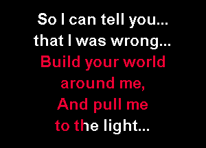 So I can tell you...
that I was wrong...
Build your world

around me,
And pull me
to the light...