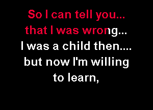 So I can tell you...
that I was wrong...
Iwas a child then....

but now I'm willing
to learn,