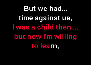 But we had...
time against us,
Iwas a child then....

but now I'm willing
to learn,