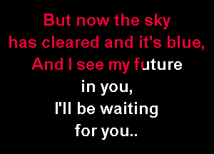 ButnowWhesky
has cleared and it's blue,
And I see my future

in you,
I'll be waiting
foryou