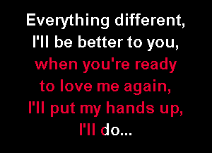 Everything different,
I'll be better to you,
when you're ready

to love me again,
I'll put my hands up,
I'll do...