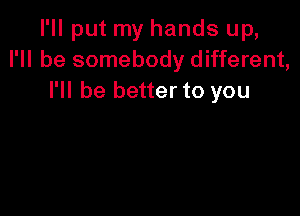 I'll put my hands up,
I'll be somebody different,
I'll be better to you