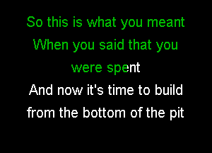 So this is what you meant

When you said that you
were spent
And now it's time to build
from the bottom of the pit