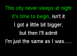 This city never sleeps at night
It's time to begin, isn't it
I got a little bit bigger,
but then I'll admit
I'm just the same as I was .....