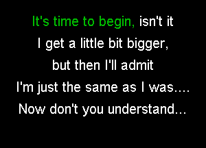 It's time to begin, isn't it
I get a little bit bigger,
but then I'll admit

I'm just the same as I was....

Now don't you understand...