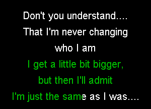 Don't you understand...
That I'm never changing
who I am
I get a little bit bigger,
but then I'll admit

I'm just the same as I was....