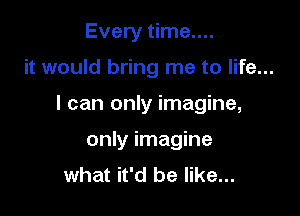 Every time....

it would bring me to life...

I can only imagine,

only imagine
what it'd be like...