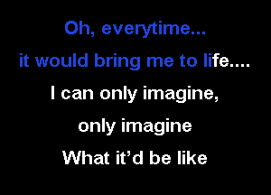 Oh, everytime...

it would bring me to life....

I can only imagine,

only imagine
What ifd be like