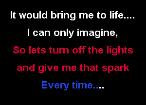 It would bring me to life....
I can only imagine,
So lets turn off the lights
and give me that spark

Every time....