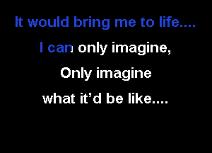 It would bring me to life....

I can only imagine,

Only imagine
what ifd be like....