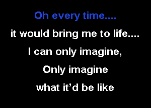 Oh every time....

it would bring me to life....

I can only imagine,

Only imagine
what ifd be like