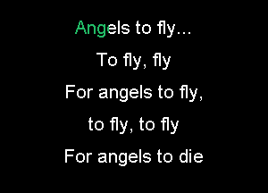 Angels to fly...
To f1y, fly

For angels to fly,

to fly, to fly

For angels to die