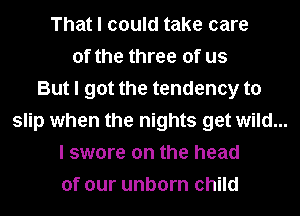 That I could take care
of the three of us
But I got the tendency to
slip when the nights get wild...
I swore on the head
of our unborn child