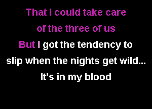 That I could take care
of the three of us
But I got the tendency to

slip when the nights get wild...
It's in my blood