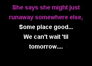 She says she mightjust
runaway somewhere else,

Some place good...
We can't wait 'til
tomorrow.... l
