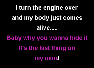 I turn the engine over
and my bodyjust comes
alive .....

Baby why you wanna hide it
It's the last thing on

my mind