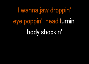 I wanna jaw droppin'

eye poppin', head turnin'
body shockin'